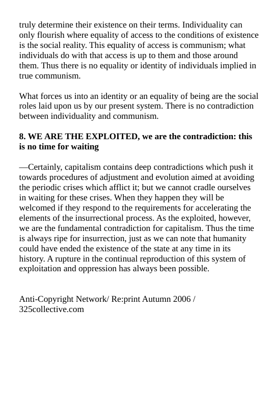 truly determine their existence on their terms. Individuality can only flourish where equality of access to the conditions of existence is the social reality. This equality of access is communism; what individuals do with that access is up to them and those around them. Thus there is no equality or identity of individuals implied in true communism.  What forces us into an identity or an equality of being are the social roles laid upon s by our present system. There is no contradiction between individuality and communism.  8. WE ARE THE EXPLOITED, we are the contradiction: this s no time for waiting  —Certainly, capitalism contains deep contradictions which push it towards procedures of adjustment and evolution aimed at avoiding the periodic crises which afflict it; but we cannot cradle ourselves in waiting for these crises. When they happen they will be welcomed if they respond to the requirements for accelerating the elements of the insurrectional process. As the exploited, however, we are the fundamental contradiction for capitalism. Thus the time is always ripe for insurrection, just as we can note that humanity could have ended the existence of the state at any time in its history. A rupture in the continual reproduction of this system of exploitation and oppression has always been possible.  Anti-Copyright Network/ Rezprint Autumn 2006 / 325collective.com 